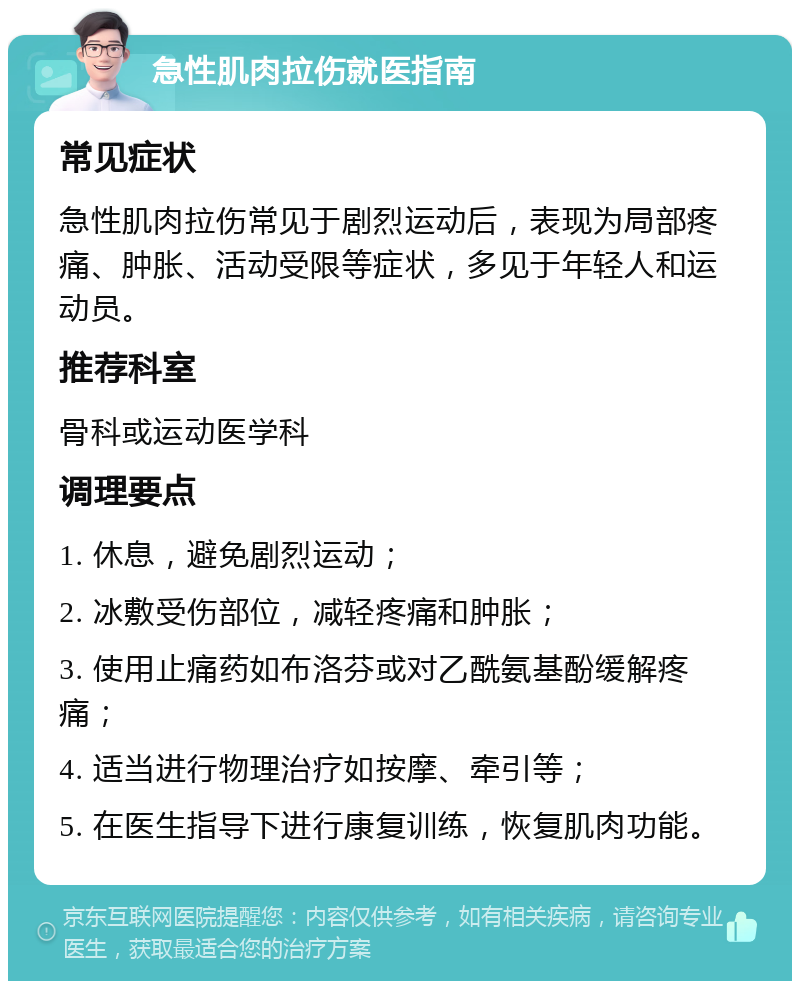 急性肌肉拉伤就医指南 常见症状 急性肌肉拉伤常见于剧烈运动后，表现为局部疼痛、肿胀、活动受限等症状，多见于年轻人和运动员。 推荐科室 骨科或运动医学科 调理要点 1. 休息，避免剧烈运动； 2. 冰敷受伤部位，减轻疼痛和肿胀； 3. 使用止痛药如布洛芬或对乙酰氨基酚缓解疼痛； 4. 适当进行物理治疗如按摩、牵引等； 5. 在医生指导下进行康复训练，恢复肌肉功能。