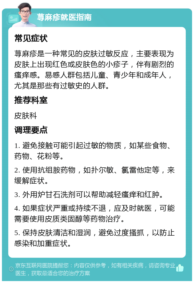 荨麻疹就医指南 常见症状 荨麻疹是一种常见的皮肤过敏反应，主要表现为皮肤上出现红色或皮肤色的小疹子，伴有剧烈的瘙痒感。易感人群包括儿童、青少年和成年人，尤其是那些有过敏史的人群。 推荐科室 皮肤科 调理要点 1. 避免接触可能引起过敏的物质，如某些食物、药物、花粉等。 2. 使用抗组胺药物，如扑尔敏、氯雷他定等，来缓解症状。 3. 外用炉甘石洗剂可以帮助减轻瘙痒和红肿。 4. 如果症状严重或持续不退，应及时就医，可能需要使用皮质类固醇等药物治疗。 5. 保持皮肤清洁和湿润，避免过度搔抓，以防止感染和加重症状。