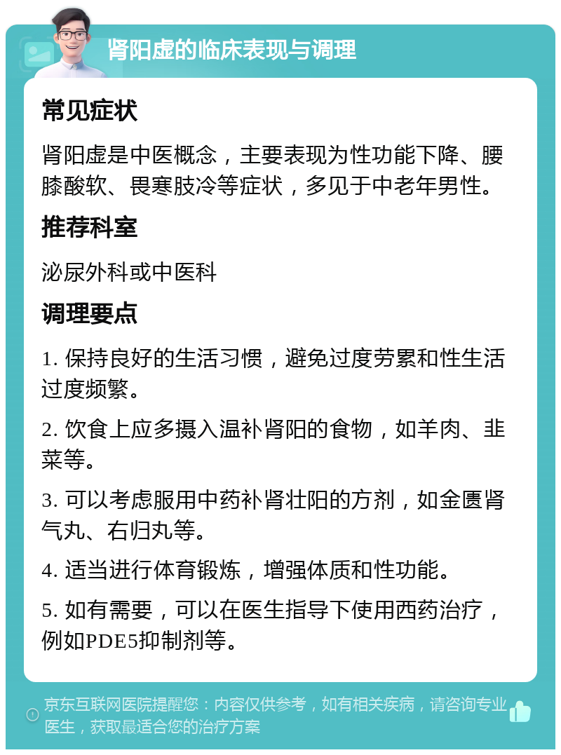 肾阳虚的临床表现与调理 常见症状 肾阳虚是中医概念，主要表现为性功能下降、腰膝酸软、畏寒肢冷等症状，多见于中老年男性。 推荐科室 泌尿外科或中医科 调理要点 1. 保持良好的生活习惯，避免过度劳累和性生活过度频繁。 2. 饮食上应多摄入温补肾阳的食物，如羊肉、韭菜等。 3. 可以考虑服用中药补肾壮阳的方剂，如金匮肾气丸、右归丸等。 4. 适当进行体育锻炼，增强体质和性功能。 5. 如有需要，可以在医生指导下使用西药治疗，例如PDE5抑制剂等。