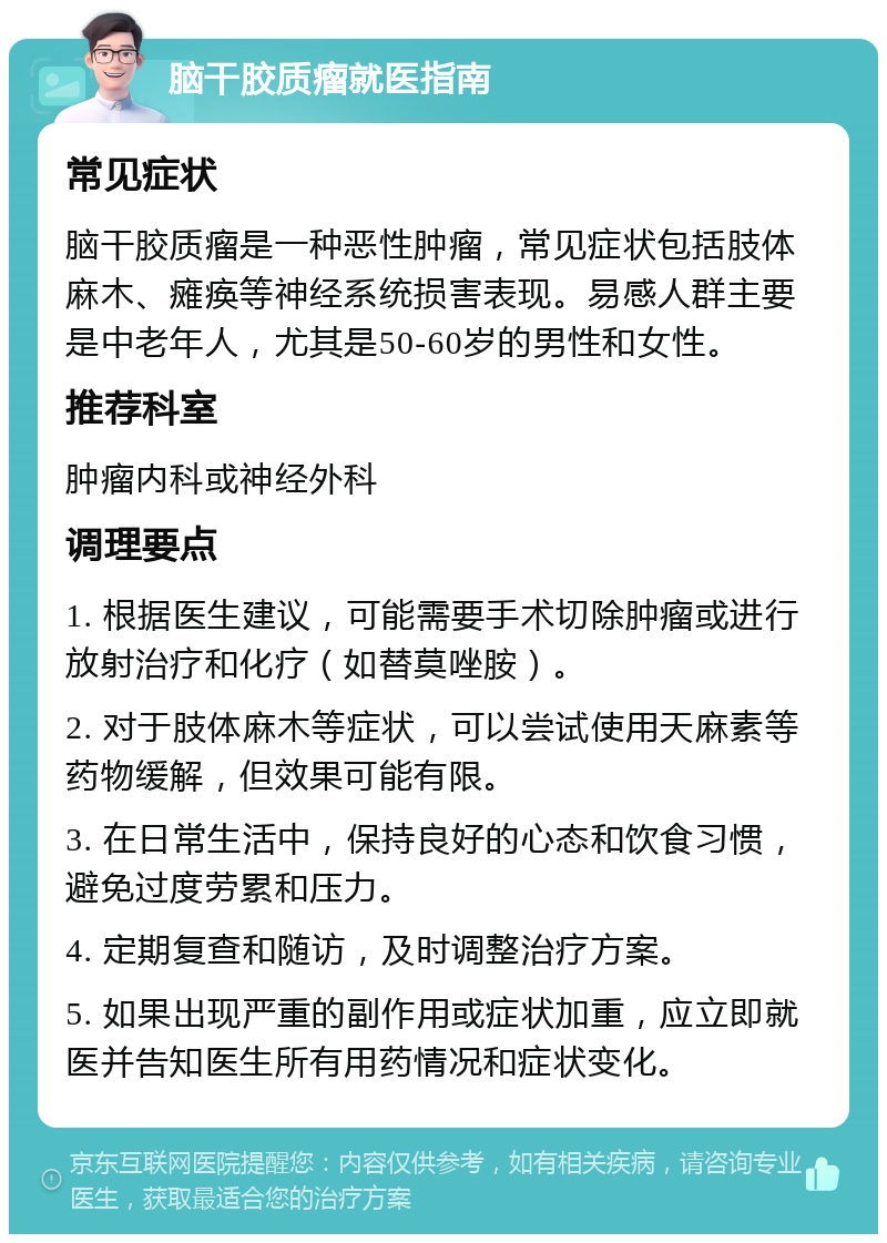 脑干胶质瘤就医指南 常见症状 脑干胶质瘤是一种恶性肿瘤，常见症状包括肢体麻木、瘫痪等神经系统损害表现。易感人群主要是中老年人，尤其是50-60岁的男性和女性。 推荐科室 肿瘤内科或神经外科 调理要点 1. 根据医生建议，可能需要手术切除肿瘤或进行放射治疗和化疗（如替莫唑胺）。 2. 对于肢体麻木等症状，可以尝试使用天麻素等药物缓解，但效果可能有限。 3. 在日常生活中，保持良好的心态和饮食习惯，避免过度劳累和压力。 4. 定期复查和随访，及时调整治疗方案。 5. 如果出现严重的副作用或症状加重，应立即就医并告知医生所有用药情况和症状变化。