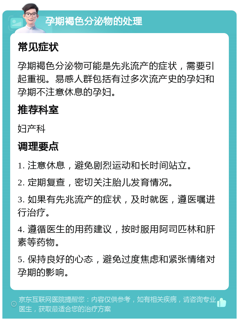 孕期褐色分泌物的处理 常见症状 孕期褐色分泌物可能是先兆流产的症状，需要引起重视。易感人群包括有过多次流产史的孕妇和孕期不注意休息的孕妇。 推荐科室 妇产科 调理要点 1. 注意休息，避免剧烈运动和长时间站立。 2. 定期复查，密切关注胎儿发育情况。 3. 如果有先兆流产的症状，及时就医，遵医嘱进行治疗。 4. 遵循医生的用药建议，按时服用阿司匹林和肝素等药物。 5. 保持良好的心态，避免过度焦虑和紧张情绪对孕期的影响。