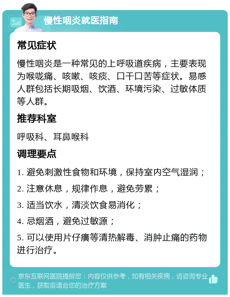 慢性咽炎就医指南 常见症状 慢性咽炎是一种常见的上呼吸道疾病，主要表现为喉咙痛、咳嗽、咳痰、口干口苦等症状。易感人群包括长期吸烟、饮酒、环境污染、过敏体质等人群。 推荐科室 呼吸科、耳鼻喉科 调理要点 1. 避免刺激性食物和环境，保持室内空气湿润； 2. 注意休息，规律作息，避免劳累； 3. 适当饮水，清淡饮食易消化； 4. 忌烟酒，避免过敏源； 5. 可以使用片仔癀等清热解毒、消肿止痛的药物进行治疗。