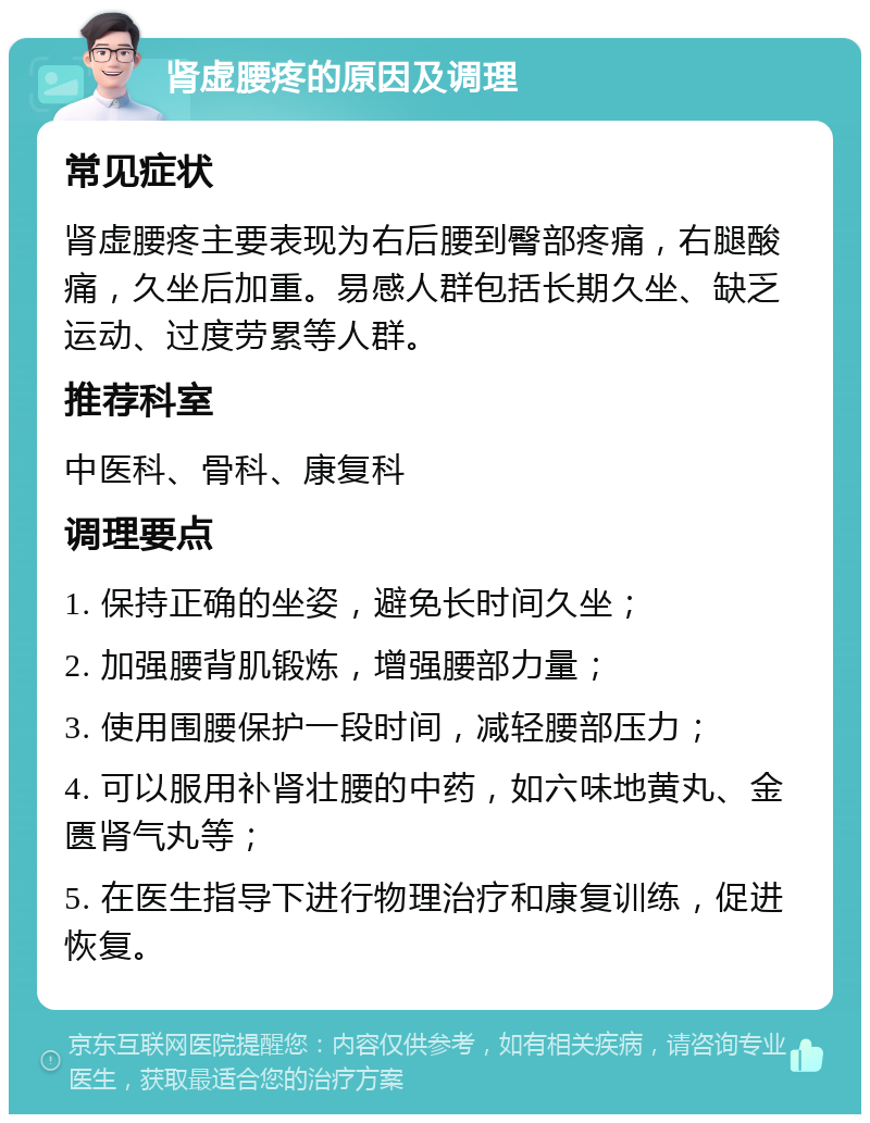 肾虚腰疼的原因及调理 常见症状 肾虚腰疼主要表现为右后腰到臀部疼痛，右腿酸痛，久坐后加重。易感人群包括长期久坐、缺乏运动、过度劳累等人群。 推荐科室 中医科、骨科、康复科 调理要点 1. 保持正确的坐姿，避免长时间久坐； 2. 加强腰背肌锻炼，增强腰部力量； 3. 使用围腰保护一段时间，减轻腰部压力； 4. 可以服用补肾壮腰的中药，如六味地黄丸、金匮肾气丸等； 5. 在医生指导下进行物理治疗和康复训练，促进恢复。