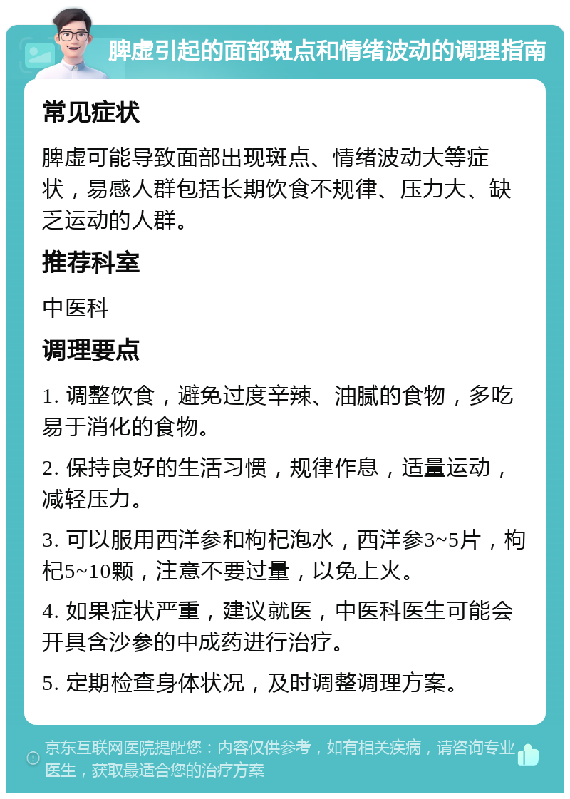 脾虚引起的面部斑点和情绪波动的调理指南 常见症状 脾虚可能导致面部出现斑点、情绪波动大等症状，易感人群包括长期饮食不规律、压力大、缺乏运动的人群。 推荐科室 中医科 调理要点 1. 调整饮食，避免过度辛辣、油腻的食物，多吃易于消化的食物。 2. 保持良好的生活习惯，规律作息，适量运动，减轻压力。 3. 可以服用西洋参和枸杞泡水，西洋参3~5片，枸杞5~10颗，注意不要过量，以免上火。 4. 如果症状严重，建议就医，中医科医生可能会开具含沙参的中成药进行治疗。 5. 定期检查身体状况，及时调整调理方案。