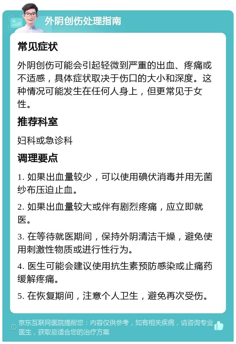 外阴创伤处理指南 常见症状 外阴创伤可能会引起轻微到严重的出血、疼痛或不适感，具体症状取决于伤口的大小和深度。这种情况可能发生在任何人身上，但更常见于女性。 推荐科室 妇科或急诊科 调理要点 1. 如果出血量较少，可以使用碘伏消毒并用无菌纱布压迫止血。 2. 如果出血量较大或伴有剧烈疼痛，应立即就医。 3. 在等待就医期间，保持外阴清洁干燥，避免使用刺激性物质或进行性行为。 4. 医生可能会建议使用抗生素预防感染或止痛药缓解疼痛。 5. 在恢复期间，注意个人卫生，避免再次受伤。