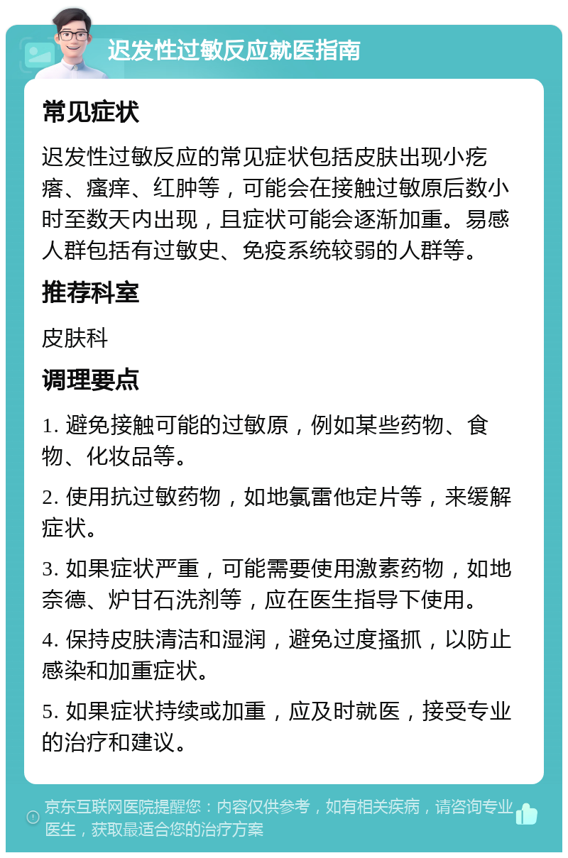 迟发性过敏反应就医指南 常见症状 迟发性过敏反应的常见症状包括皮肤出现小疙瘩、瘙痒、红肿等，可能会在接触过敏原后数小时至数天内出现，且症状可能会逐渐加重。易感人群包括有过敏史、免疫系统较弱的人群等。 推荐科室 皮肤科 调理要点 1. 避免接触可能的过敏原，例如某些药物、食物、化妆品等。 2. 使用抗过敏药物，如地氯雷他定片等，来缓解症状。 3. 如果症状严重，可能需要使用激素药物，如地奈德、炉甘石洗剂等，应在医生指导下使用。 4. 保持皮肤清洁和湿润，避免过度搔抓，以防止感染和加重症状。 5. 如果症状持续或加重，应及时就医，接受专业的治疗和建议。