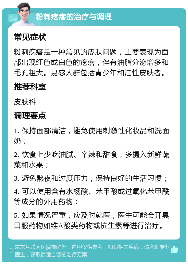 粉刺疙瘩的治疗与调理 常见症状 粉刺疙瘩是一种常见的皮肤问题，主要表现为面部出现红色或白色的疙瘩，伴有油脂分泌增多和毛孔粗大。易感人群包括青少年和油性皮肤者。 推荐科室 皮肤科 调理要点 1. 保持面部清洁，避免使用刺激性化妆品和洗面奶； 2. 饮食上少吃油腻、辛辣和甜食，多摄入新鲜蔬菜和水果； 3. 避免熬夜和过度压力，保持良好的生活习惯； 4. 可以使用含有水杨酸、苯甲酸或过氧化苯甲酰等成分的外用药物； 5. 如果情况严重，应及时就医，医生可能会开具口服药物如维A酸类药物或抗生素等进行治疗。