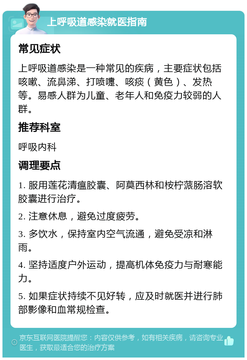 上呼吸道感染就医指南 常见症状 上呼吸道感染是一种常见的疾病，主要症状包括咳嗽、流鼻涕、打喷嚏、咳痰（黄色）、发热等。易感人群为儿童、老年人和免疫力较弱的人群。 推荐科室 呼吸内科 调理要点 1. 服用莲花清瘟胶囊、阿莫西林和桉柠蒎肠溶软胶囊进行治疗。 2. 注意休息，避免过度疲劳。 3. 多饮水，保持室内空气流通，避免受凉和淋雨。 4. 坚持适度户外运动，提高机体免疫力与耐寒能力。 5. 如果症状持续不见好转，应及时就医并进行肺部影像和血常规检查。