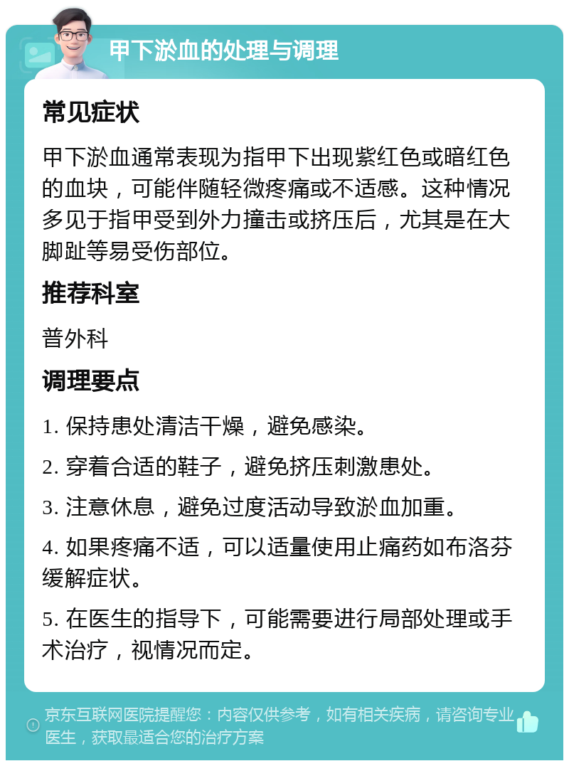 甲下淤血的处理与调理 常见症状 甲下淤血通常表现为指甲下出现紫红色或暗红色的血块，可能伴随轻微疼痛或不适感。这种情况多见于指甲受到外力撞击或挤压后，尤其是在大脚趾等易受伤部位。 推荐科室 普外科 调理要点 1. 保持患处清洁干燥，避免感染。 2. 穿着合适的鞋子，避免挤压刺激患处。 3. 注意休息，避免过度活动导致淤血加重。 4. 如果疼痛不适，可以适量使用止痛药如布洛芬缓解症状。 5. 在医生的指导下，可能需要进行局部处理或手术治疗，视情况而定。