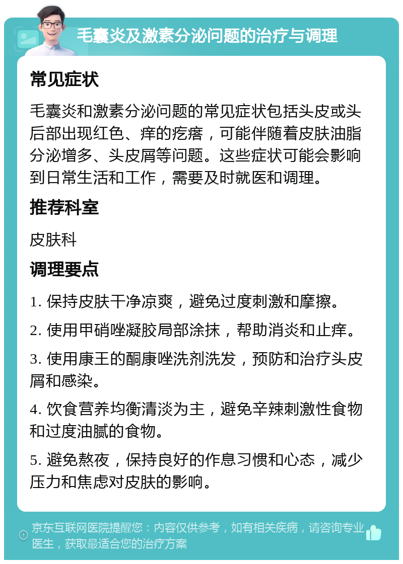 毛囊炎及激素分泌问题的治疗与调理 常见症状 毛囊炎和激素分泌问题的常见症状包括头皮或头后部出现红色、痒的疙瘩，可能伴随着皮肤油脂分泌增多、头皮屑等问题。这些症状可能会影响到日常生活和工作，需要及时就医和调理。 推荐科室 皮肤科 调理要点 1. 保持皮肤干净凉爽，避免过度刺激和摩擦。 2. 使用甲硝唑凝胶局部涂抹，帮助消炎和止痒。 3. 使用康王的酮康唑洗剂洗发，预防和治疗头皮屑和感染。 4. 饮食营养均衡清淡为主，避免辛辣刺激性食物和过度油腻的食物。 5. 避免熬夜，保持良好的作息习惯和心态，减少压力和焦虑对皮肤的影响。