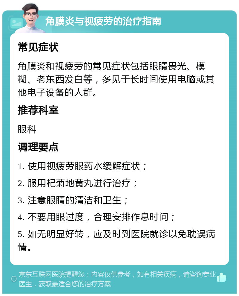 角膜炎与视疲劳的治疗指南 常见症状 角膜炎和视疲劳的常见症状包括眼睛畏光、模糊、老东西发白等，多见于长时间使用电脑或其他电子设备的人群。 推荐科室 眼科 调理要点 1. 使用视疲劳眼药水缓解症状； 2. 服用杞菊地黄丸进行治疗； 3. 注意眼睛的清洁和卫生； 4. 不要用眼过度，合理安排作息时间； 5. 如无明显好转，应及时到医院就诊以免耽误病情。