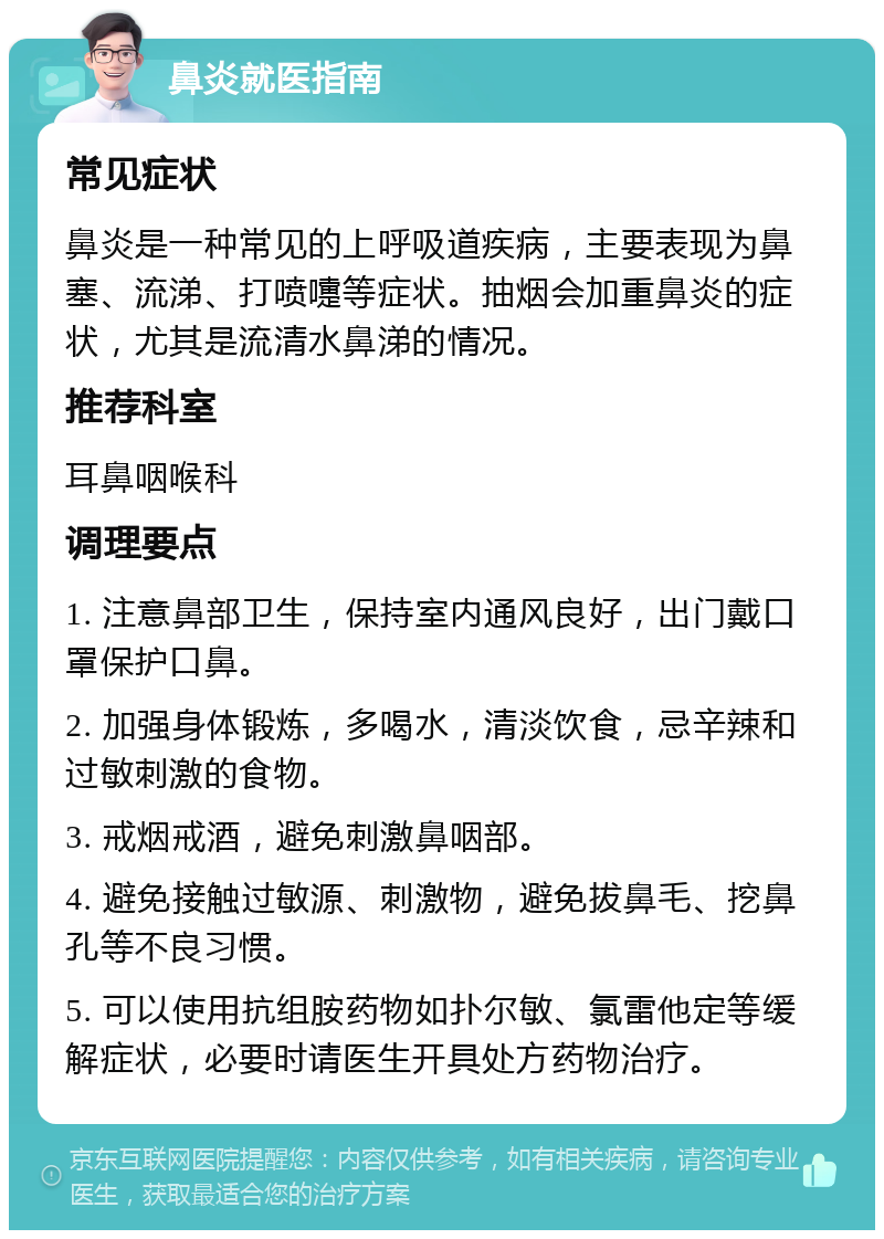 鼻炎就医指南 常见症状 鼻炎是一种常见的上呼吸道疾病，主要表现为鼻塞、流涕、打喷嚏等症状。抽烟会加重鼻炎的症状，尤其是流清水鼻涕的情况。 推荐科室 耳鼻咽喉科 调理要点 1. 注意鼻部卫生，保持室内通风良好，出门戴口罩保护口鼻。 2. 加强身体锻炼，多喝水，清淡饮食，忌辛辣和过敏刺激的食物。 3. 戒烟戒酒，避免刺激鼻咽部。 4. 避免接触过敏源、刺激物，避免拔鼻毛、挖鼻孔等不良习惯。 5. 可以使用抗组胺药物如扑尔敏、氯雷他定等缓解症状，必要时请医生开具处方药物治疗。