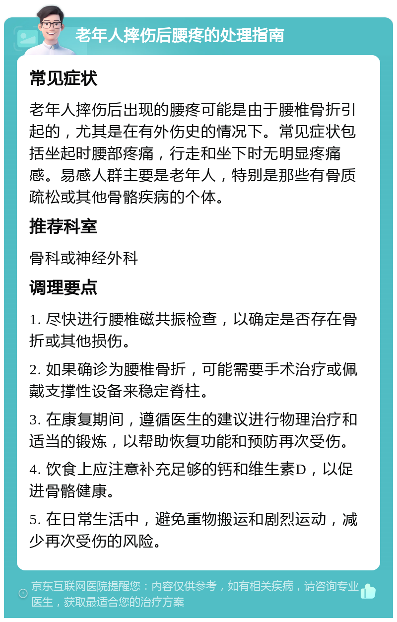 老年人摔伤后腰疼的处理指南 常见症状 老年人摔伤后出现的腰疼可能是由于腰椎骨折引起的，尤其是在有外伤史的情况下。常见症状包括坐起时腰部疼痛，行走和坐下时无明显疼痛感。易感人群主要是老年人，特别是那些有骨质疏松或其他骨骼疾病的个体。 推荐科室 骨科或神经外科 调理要点 1. 尽快进行腰椎磁共振检查，以确定是否存在骨折或其他损伤。 2. 如果确诊为腰椎骨折，可能需要手术治疗或佩戴支撑性设备来稳定脊柱。 3. 在康复期间，遵循医生的建议进行物理治疗和适当的锻炼，以帮助恢复功能和预防再次受伤。 4. 饮食上应注意补充足够的钙和维生素D，以促进骨骼健康。 5. 在日常生活中，避免重物搬运和剧烈运动，减少再次受伤的风险。