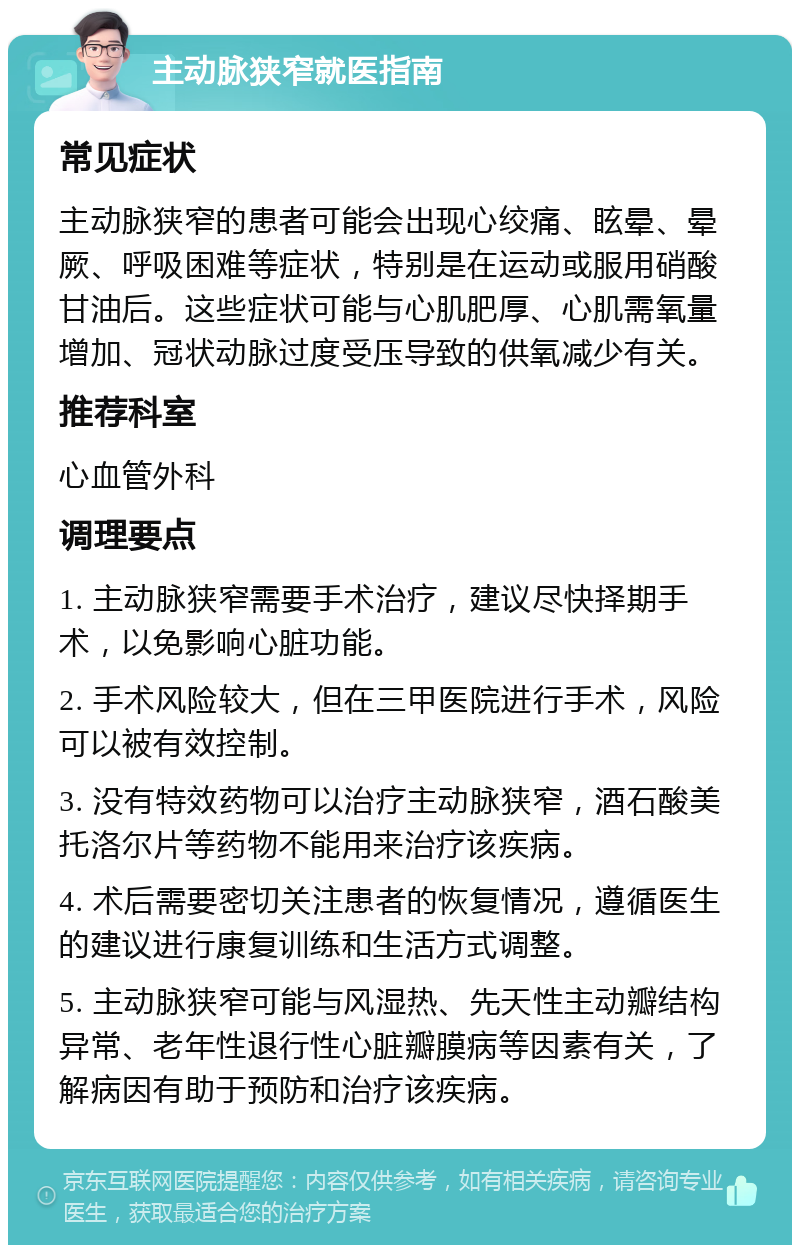 主动脉狭窄就医指南 常见症状 主动脉狭窄的患者可能会出现心绞痛、眩晕、晕厥、呼吸困难等症状，特别是在运动或服用硝酸甘油后。这些症状可能与心肌肥厚、心肌需氧量增加、冠状动脉过度受压导致的供氧减少有关。 推荐科室 心血管外科 调理要点 1. 主动脉狭窄需要手术治疗，建议尽快择期手术，以免影响心脏功能。 2. 手术风险较大，但在三甲医院进行手术，风险可以被有效控制。 3. 没有特效药物可以治疗主动脉狭窄，酒石酸美托洛尔片等药物不能用来治疗该疾病。 4. 术后需要密切关注患者的恢复情况，遵循医生的建议进行康复训练和生活方式调整。 5. 主动脉狭窄可能与风湿热、先天性主动瓣结构异常、老年性退行性心脏瓣膜病等因素有关，了解病因有助于预防和治疗该疾病。