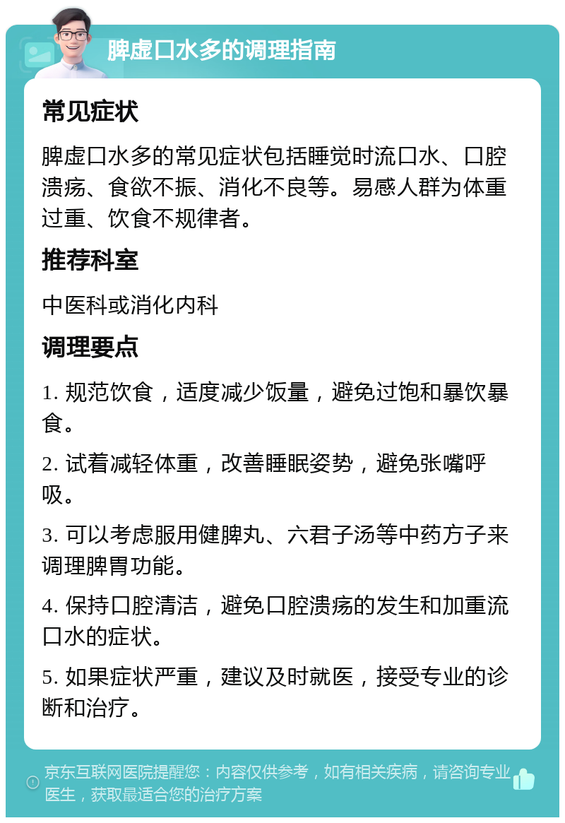 脾虚口水多的调理指南 常见症状 脾虚口水多的常见症状包括睡觉时流口水、口腔溃疡、食欲不振、消化不良等。易感人群为体重过重、饮食不规律者。 推荐科室 中医科或消化内科 调理要点 1. 规范饮食，适度减少饭量，避免过饱和暴饮暴食。 2. 试着减轻体重，改善睡眠姿势，避免张嘴呼吸。 3. 可以考虑服用健脾丸、六君子汤等中药方子来调理脾胃功能。 4. 保持口腔清洁，避免口腔溃疡的发生和加重流口水的症状。 5. 如果症状严重，建议及时就医，接受专业的诊断和治疗。