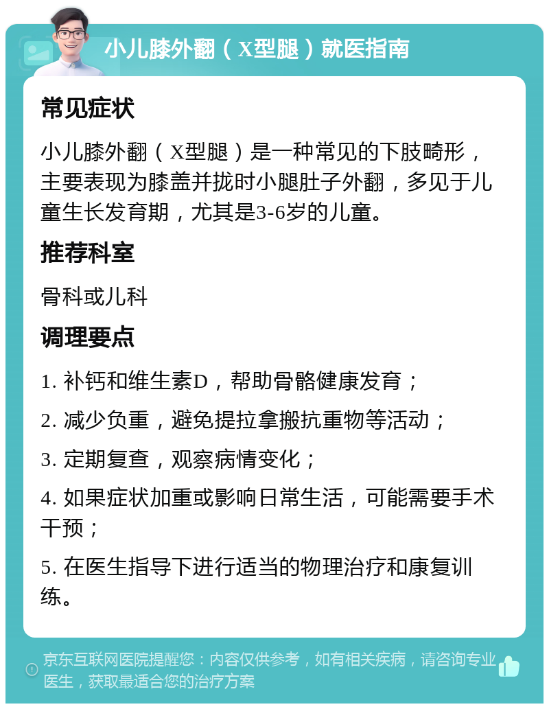 小儿膝外翻（X型腿）就医指南 常见症状 小儿膝外翻（X型腿）是一种常见的下肢畸形，主要表现为膝盖并拢时小腿肚子外翻，多见于儿童生长发育期，尤其是3-6岁的儿童。 推荐科室 骨科或儿科 调理要点 1. 补钙和维生素D，帮助骨骼健康发育； 2. 减少负重，避免提拉拿搬抗重物等活动； 3. 定期复查，观察病情变化； 4. 如果症状加重或影响日常生活，可能需要手术干预； 5. 在医生指导下进行适当的物理治疗和康复训练。