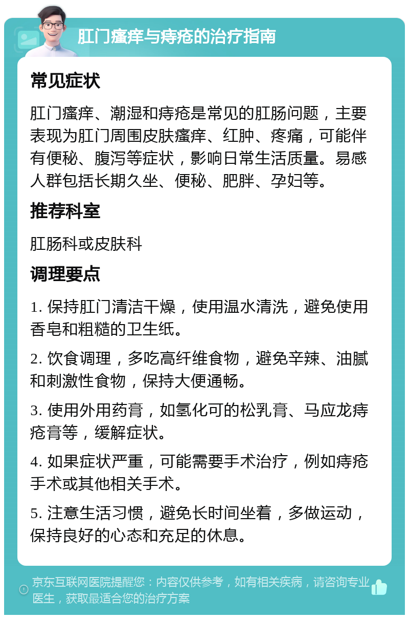 肛门瘙痒与痔疮的治疗指南 常见症状 肛门瘙痒、潮湿和痔疮是常见的肛肠问题，主要表现为肛门周围皮肤瘙痒、红肿、疼痛，可能伴有便秘、腹泻等症状，影响日常生活质量。易感人群包括长期久坐、便秘、肥胖、孕妇等。 推荐科室 肛肠科或皮肤科 调理要点 1. 保持肛门清洁干燥，使用温水清洗，避免使用香皂和粗糙的卫生纸。 2. 饮食调理，多吃高纤维食物，避免辛辣、油腻和刺激性食物，保持大便通畅。 3. 使用外用药膏，如氢化可的松乳膏、马应龙痔疮膏等，缓解症状。 4. 如果症状严重，可能需要手术治疗，例如痔疮手术或其他相关手术。 5. 注意生活习惯，避免长时间坐着，多做运动，保持良好的心态和充足的休息。