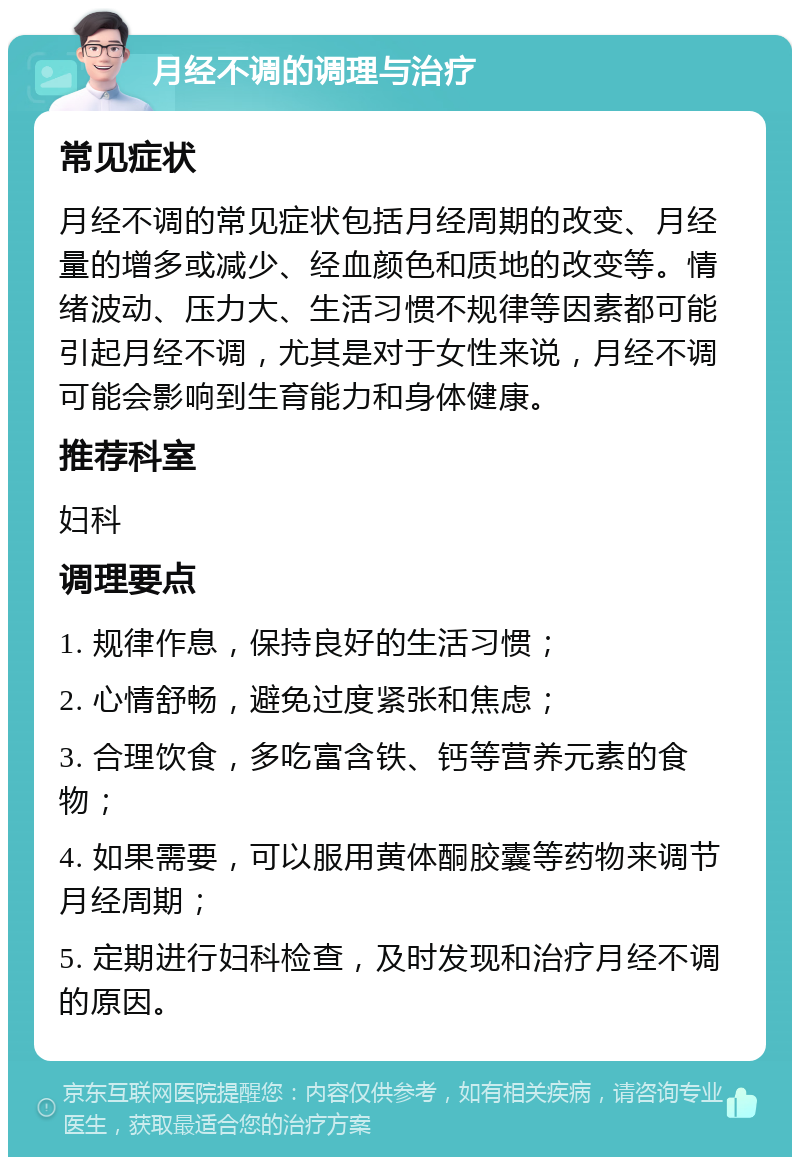 月经不调的调理与治疗 常见症状 月经不调的常见症状包括月经周期的改变、月经量的增多或减少、经血颜色和质地的改变等。情绪波动、压力大、生活习惯不规律等因素都可能引起月经不调，尤其是对于女性来说，月经不调可能会影响到生育能力和身体健康。 推荐科室 妇科 调理要点 1. 规律作息，保持良好的生活习惯； 2. 心情舒畅，避免过度紧张和焦虑； 3. 合理饮食，多吃富含铁、钙等营养元素的食物； 4. 如果需要，可以服用黄体酮胶囊等药物来调节月经周期； 5. 定期进行妇科检查，及时发现和治疗月经不调的原因。