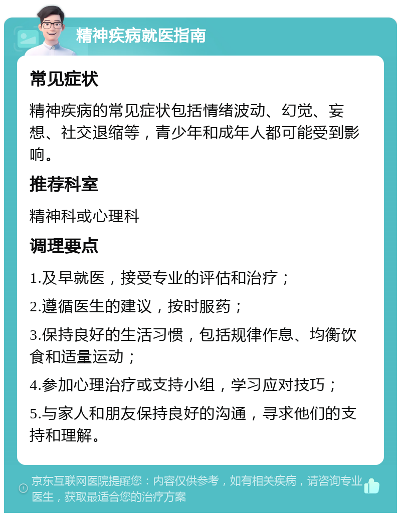 精神疾病就医指南 常见症状 精神疾病的常见症状包括情绪波动、幻觉、妄想、社交退缩等，青少年和成年人都可能受到影响。 推荐科室 精神科或心理科 调理要点 1.及早就医，接受专业的评估和治疗； 2.遵循医生的建议，按时服药； 3.保持良好的生活习惯，包括规律作息、均衡饮食和适量运动； 4.参加心理治疗或支持小组，学习应对技巧； 5.与家人和朋友保持良好的沟通，寻求他们的支持和理解。