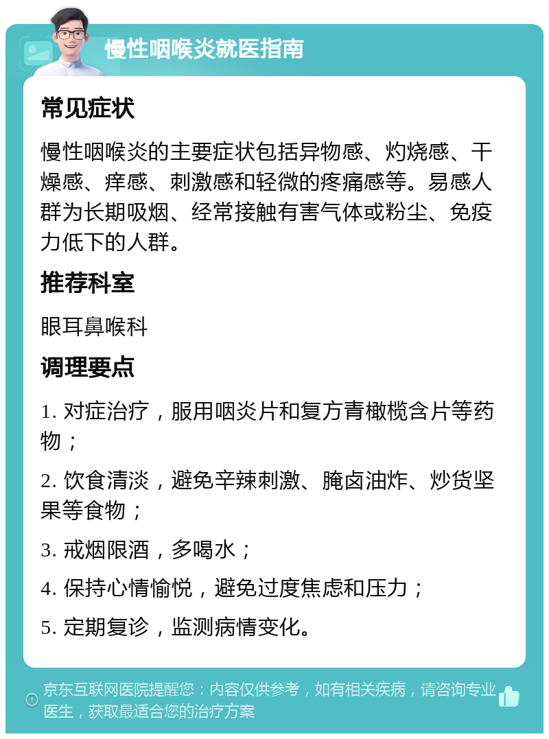 慢性咽喉炎就医指南 常见症状 慢性咽喉炎的主要症状包括异物感、灼烧感、干燥感、痒感、刺激感和轻微的疼痛感等。易感人群为长期吸烟、经常接触有害气体或粉尘、免疫力低下的人群。 推荐科室 眼耳鼻喉科 调理要点 1. 对症治疗，服用咽炎片和复方青橄榄含片等药物； 2. 饮食清淡，避免辛辣刺激、腌卤油炸、炒货坚果等食物； 3. 戒烟限酒，多喝水； 4. 保持心情愉悦，避免过度焦虑和压力； 5. 定期复诊，监测病情变化。