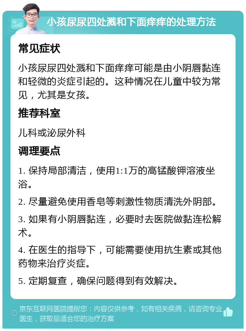 小孩尿尿四处溅和下面痒痒的处理方法 常见症状 小孩尿尿四处溅和下面痒痒可能是由小阴唇黏连和轻微的炎症引起的。这种情况在儿童中较为常见，尤其是女孩。 推荐科室 儿科或泌尿外科 调理要点 1. 保持局部清洁，使用1:1万的高锰酸钾溶液坐浴。 2. 尽量避免使用香皂等刺激性物质清洗外阴部。 3. 如果有小阴唇黏连，必要时去医院做黏连松解术。 4. 在医生的指导下，可能需要使用抗生素或其他药物来治疗炎症。 5. 定期复查，确保问题得到有效解决。