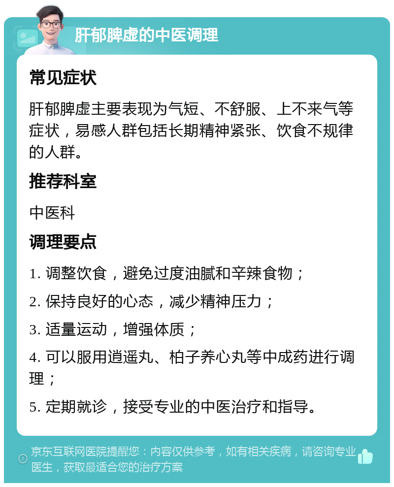 肝郁脾虚的中医调理 常见症状 肝郁脾虚主要表现为气短、不舒服、上不来气等症状，易感人群包括长期精神紧张、饮食不规律的人群。 推荐科室 中医科 调理要点 1. 调整饮食，避免过度油腻和辛辣食物； 2. 保持良好的心态，减少精神压力； 3. 适量运动，增强体质； 4. 可以服用逍遥丸、柏子养心丸等中成药进行调理； 5. 定期就诊，接受专业的中医治疗和指导。