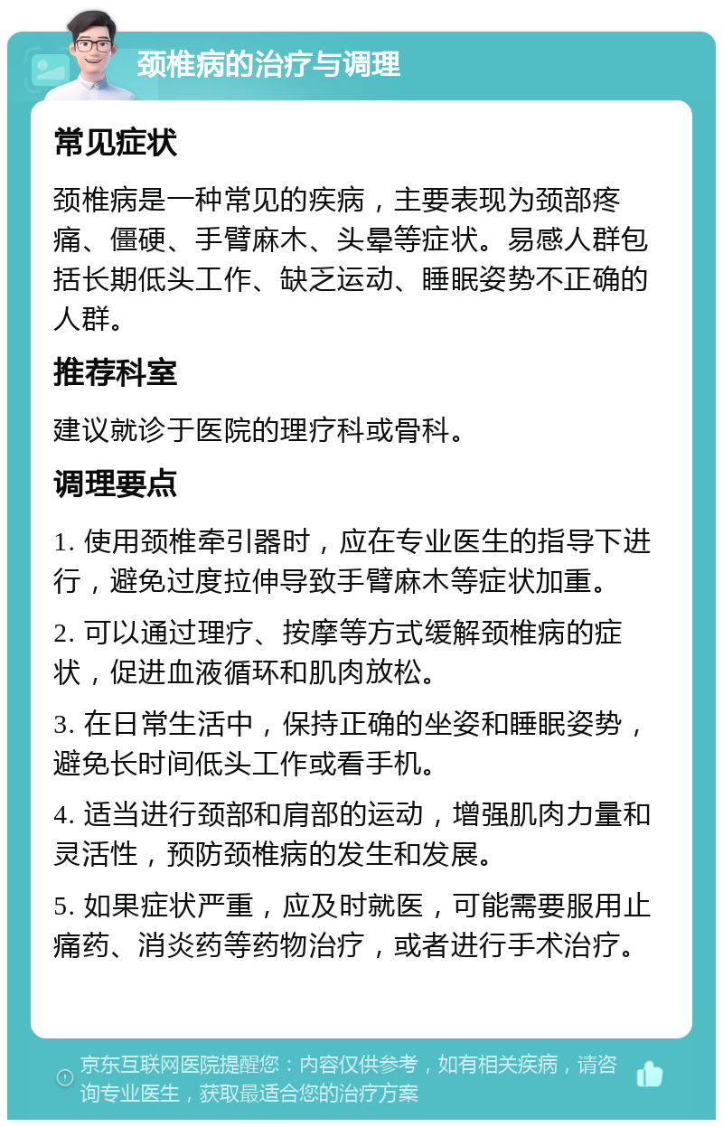 颈椎病的治疗与调理 常见症状 颈椎病是一种常见的疾病，主要表现为颈部疼痛、僵硬、手臂麻木、头晕等症状。易感人群包括长期低头工作、缺乏运动、睡眠姿势不正确的人群。 推荐科室 建议就诊于医院的理疗科或骨科。 调理要点 1. 使用颈椎牵引器时，应在专业医生的指导下进行，避免过度拉伸导致手臂麻木等症状加重。 2. 可以通过理疗、按摩等方式缓解颈椎病的症状，促进血液循环和肌肉放松。 3. 在日常生活中，保持正确的坐姿和睡眠姿势，避免长时间低头工作或看手机。 4. 适当进行颈部和肩部的运动，增强肌肉力量和灵活性，预防颈椎病的发生和发展。 5. 如果症状严重，应及时就医，可能需要服用止痛药、消炎药等药物治疗，或者进行手术治疗。