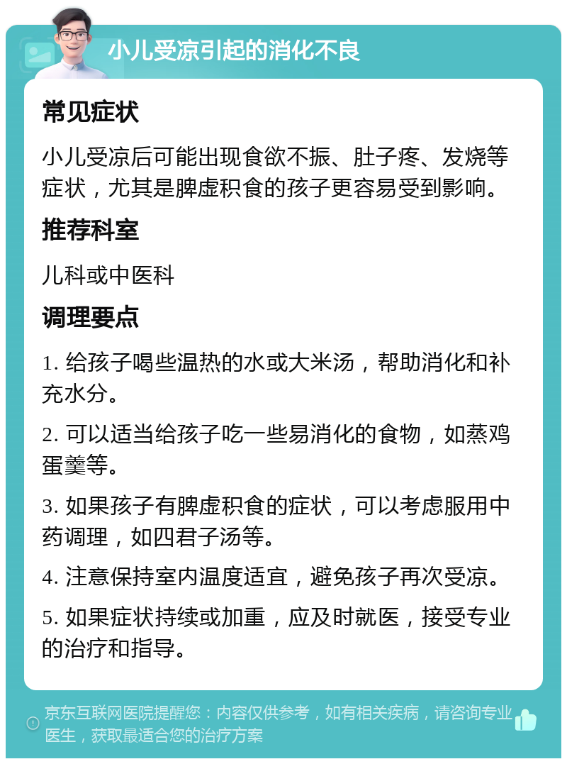 小儿受凉引起的消化不良 常见症状 小儿受凉后可能出现食欲不振、肚子疼、发烧等症状，尤其是脾虚积食的孩子更容易受到影响。 推荐科室 儿科或中医科 调理要点 1. 给孩子喝些温热的水或大米汤，帮助消化和补充水分。 2. 可以适当给孩子吃一些易消化的食物，如蒸鸡蛋羹等。 3. 如果孩子有脾虚积食的症状，可以考虑服用中药调理，如四君子汤等。 4. 注意保持室内温度适宜，避免孩子再次受凉。 5. 如果症状持续或加重，应及时就医，接受专业的治疗和指导。