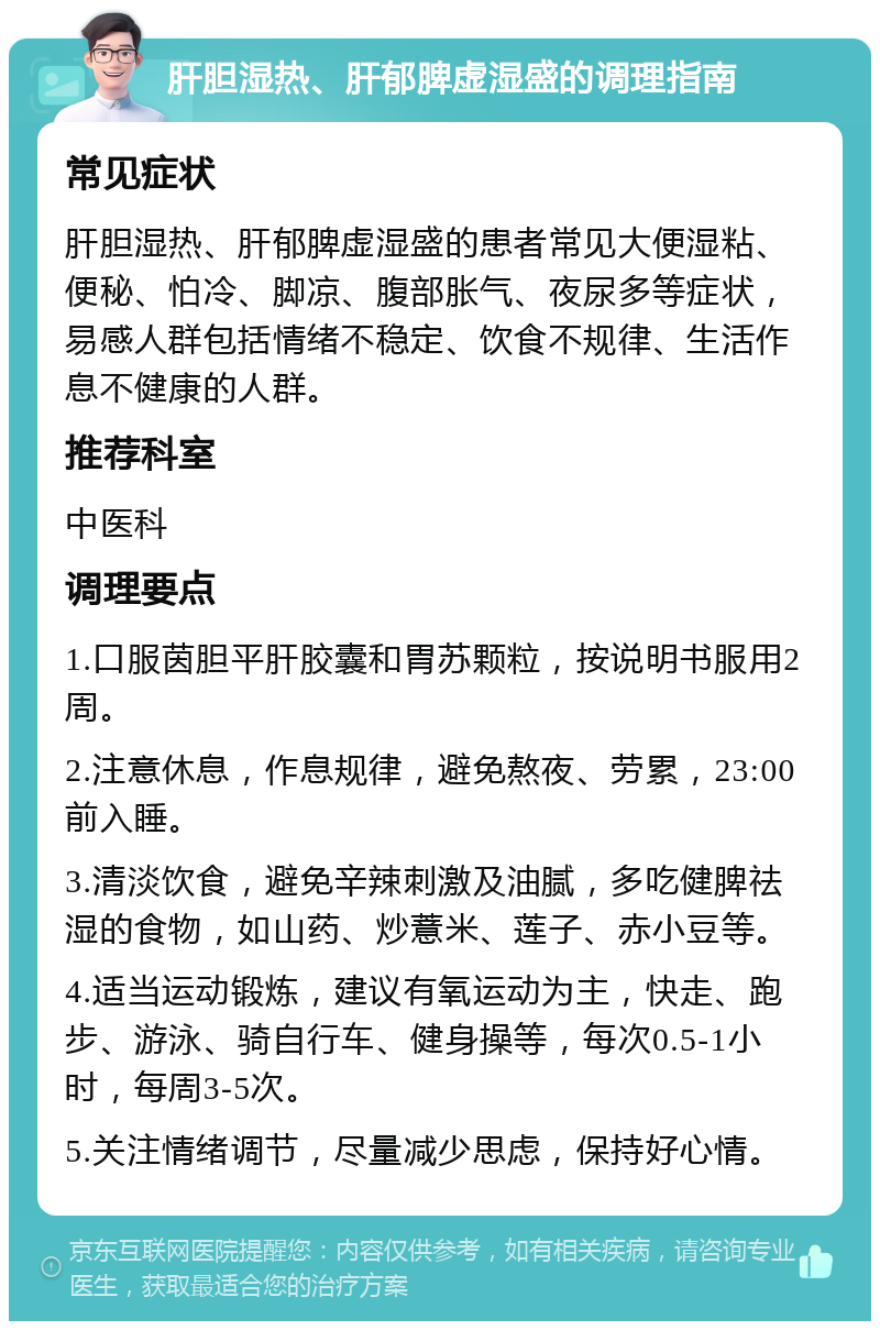 肝胆湿热、肝郁脾虚湿盛的调理指南 常见症状 肝胆湿热、肝郁脾虚湿盛的患者常见大便湿粘、便秘、怕冷、脚凉、腹部胀气、夜尿多等症状，易感人群包括情绪不稳定、饮食不规律、生活作息不健康的人群。 推荐科室 中医科 调理要点 1.口服茵胆平肝胶囊和胃苏颗粒，按说明书服用2周。 2.注意休息，作息规律，避免熬夜、劳累，23:00前入睡。 3.清淡饮食，避免辛辣刺激及油腻，多吃健脾祛湿的食物，如山药、炒薏米、莲子、赤小豆等。 4.适当运动锻炼，建议有氧运动为主，快走、跑步、游泳、骑自行车、健身操等，每次0.5-1小时，每周3-5次。 5.关注情绪调节，尽量减少思虑，保持好心情。