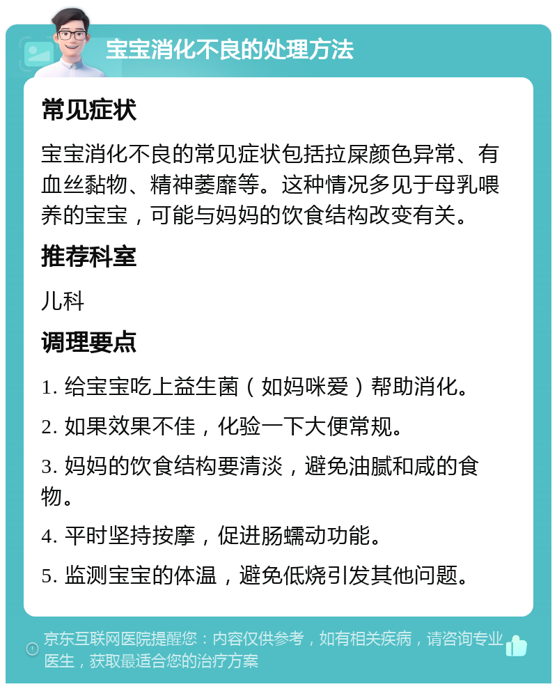 宝宝消化不良的处理方法 常见症状 宝宝消化不良的常见症状包括拉屎颜色异常、有血丝黏物、精神萎靡等。这种情况多见于母乳喂养的宝宝，可能与妈妈的饮食结构改变有关。 推荐科室 儿科 调理要点 1. 给宝宝吃上益生菌（如妈咪爱）帮助消化。 2. 如果效果不佳，化验一下大便常规。 3. 妈妈的饮食结构要清淡，避免油腻和咸的食物。 4. 平时坚持按摩，促进肠蠕动功能。 5. 监测宝宝的体温，避免低烧引发其他问题。