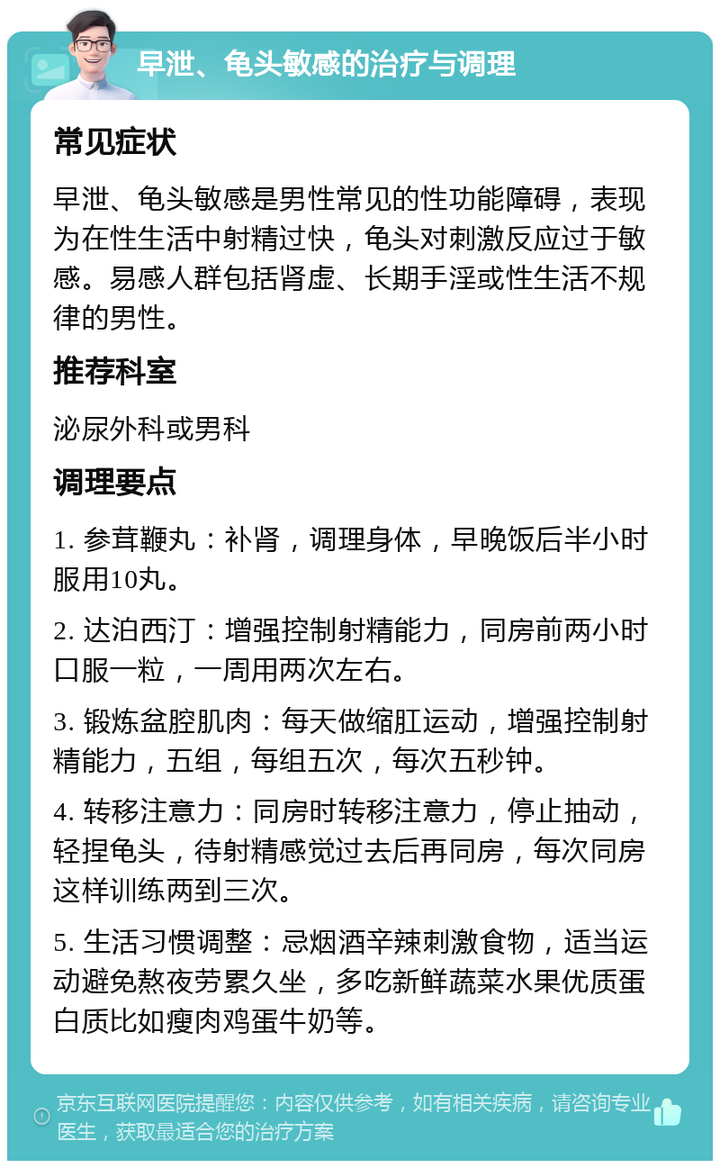 早泄、龟头敏感的治疗与调理 常见症状 早泄、龟头敏感是男性常见的性功能障碍，表现为在性生活中射精过快，龟头对刺激反应过于敏感。易感人群包括肾虚、长期手淫或性生活不规律的男性。 推荐科室 泌尿外科或男科 调理要点 1. 参茸鞭丸：补肾，调理身体，早晚饭后半小时服用10丸。 2. 达泊西汀：增强控制射精能力，同房前两小时口服一粒，一周用两次左右。 3. 锻炼盆腔肌肉：每天做缩肛运动，增强控制射精能力，五组，每组五次，每次五秒钟。 4. 转移注意力：同房时转移注意力，停止抽动，轻捏龟头，待射精感觉过去后再同房，每次同房这样训练两到三次。 5. 生活习惯调整：忌烟酒辛辣刺激食物，适当运动避免熬夜劳累久坐，多吃新鲜蔬菜水果优质蛋白质比如瘦肉鸡蛋牛奶等。