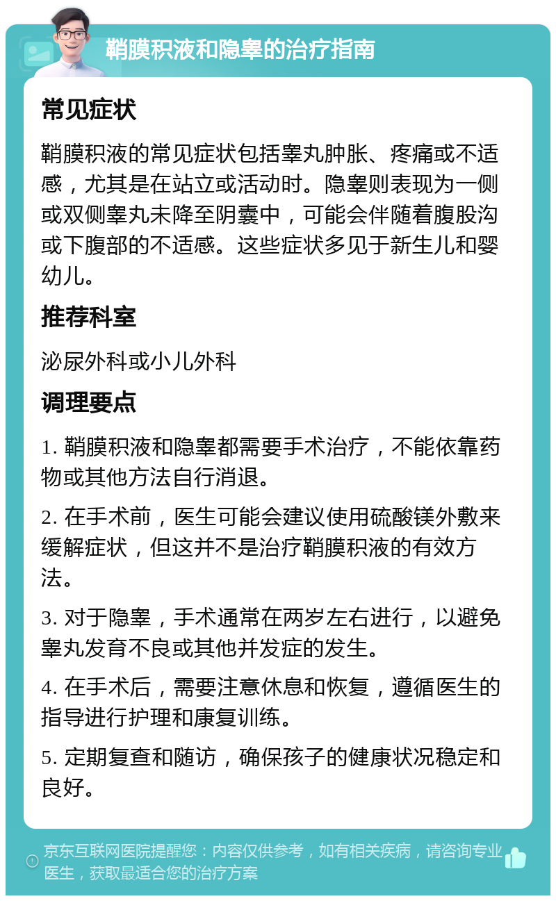 鞘膜积液和隐睾的治疗指南 常见症状 鞘膜积液的常见症状包括睾丸肿胀、疼痛或不适感，尤其是在站立或活动时。隐睾则表现为一侧或双侧睾丸未降至阴囊中，可能会伴随着腹股沟或下腹部的不适感。这些症状多见于新生儿和婴幼儿。 推荐科室 泌尿外科或小儿外科 调理要点 1. 鞘膜积液和隐睾都需要手术治疗，不能依靠药物或其他方法自行消退。 2. 在手术前，医生可能会建议使用硫酸镁外敷来缓解症状，但这并不是治疗鞘膜积液的有效方法。 3. 对于隐睾，手术通常在两岁左右进行，以避免睾丸发育不良或其他并发症的发生。 4. 在手术后，需要注意休息和恢复，遵循医生的指导进行护理和康复训练。 5. 定期复查和随访，确保孩子的健康状况稳定和良好。