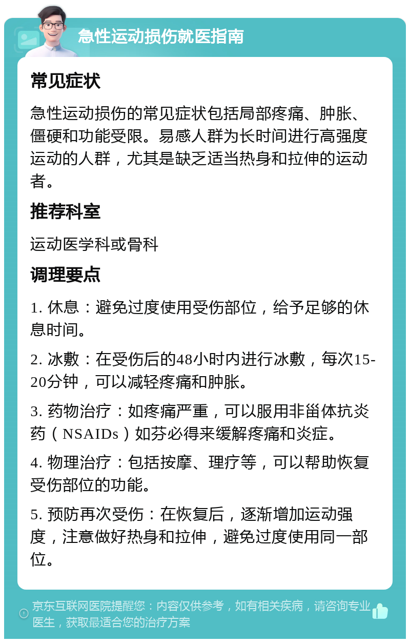 急性运动损伤就医指南 常见症状 急性运动损伤的常见症状包括局部疼痛、肿胀、僵硬和功能受限。易感人群为长时间进行高强度运动的人群，尤其是缺乏适当热身和拉伸的运动者。 推荐科室 运动医学科或骨科 调理要点 1. 休息：避免过度使用受伤部位，给予足够的休息时间。 2. 冰敷：在受伤后的48小时内进行冰敷，每次15-20分钟，可以减轻疼痛和肿胀。 3. 药物治疗：如疼痛严重，可以服用非甾体抗炎药（NSAIDs）如芬必得来缓解疼痛和炎症。 4. 物理治疗：包括按摩、理疗等，可以帮助恢复受伤部位的功能。 5. 预防再次受伤：在恢复后，逐渐增加运动强度，注意做好热身和拉伸，避免过度使用同一部位。