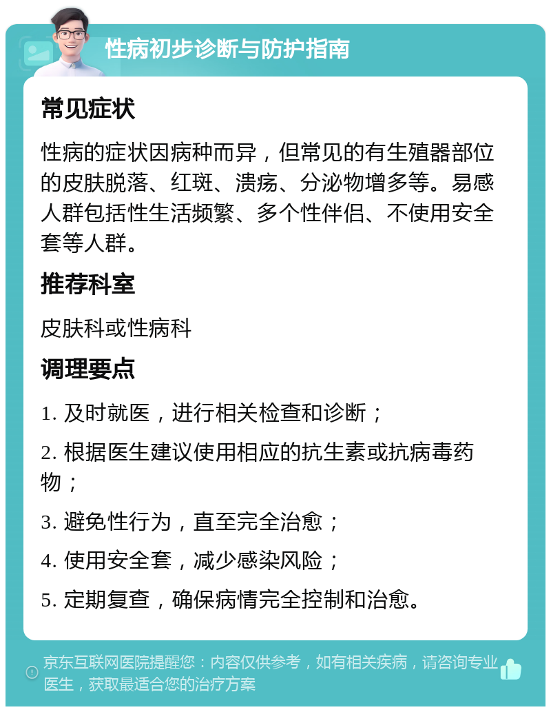 性病初步诊断与防护指南 常见症状 性病的症状因病种而异，但常见的有生殖器部位的皮肤脱落、红斑、溃疡、分泌物增多等。易感人群包括性生活频繁、多个性伴侣、不使用安全套等人群。 推荐科室 皮肤科或性病科 调理要点 1. 及时就医，进行相关检查和诊断； 2. 根据医生建议使用相应的抗生素或抗病毒药物； 3. 避免性行为，直至完全治愈； 4. 使用安全套，减少感染风险； 5. 定期复查，确保病情完全控制和治愈。