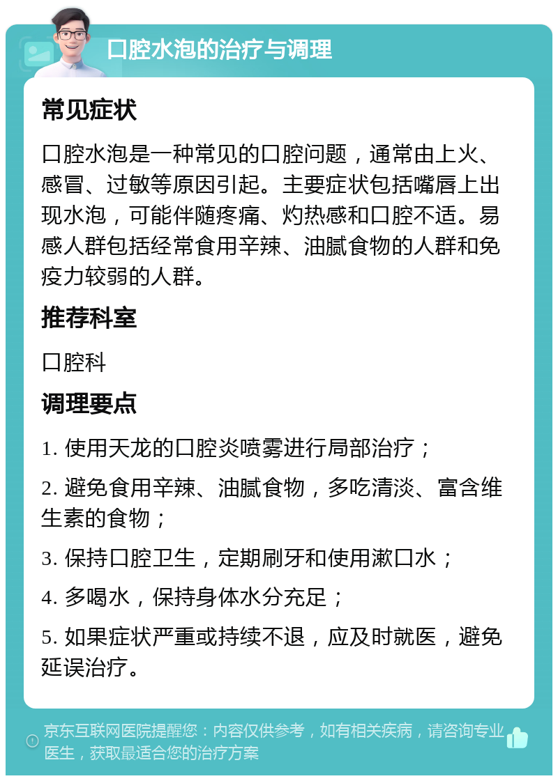 口腔水泡的治疗与调理 常见症状 口腔水泡是一种常见的口腔问题，通常由上火、感冒、过敏等原因引起。主要症状包括嘴唇上出现水泡，可能伴随疼痛、灼热感和口腔不适。易感人群包括经常食用辛辣、油腻食物的人群和免疫力较弱的人群。 推荐科室 口腔科 调理要点 1. 使用天龙的口腔炎喷雾进行局部治疗； 2. 避免食用辛辣、油腻食物，多吃清淡、富含维生素的食物； 3. 保持口腔卫生，定期刷牙和使用漱口水； 4. 多喝水，保持身体水分充足； 5. 如果症状严重或持续不退，应及时就医，避免延误治疗。