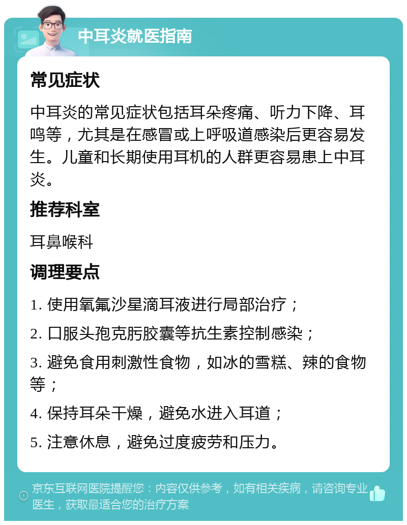 中耳炎就医指南 常见症状 中耳炎的常见症状包括耳朵疼痛、听力下降、耳鸣等，尤其是在感冒或上呼吸道感染后更容易发生。儿童和长期使用耳机的人群更容易患上中耳炎。 推荐科室 耳鼻喉科 调理要点 1. 使用氧氟沙星滴耳液进行局部治疗； 2. 口服头孢克肟胶囊等抗生素控制感染； 3. 避免食用刺激性食物，如冰的雪糕、辣的食物等； 4. 保持耳朵干燥，避免水进入耳道； 5. 注意休息，避免过度疲劳和压力。