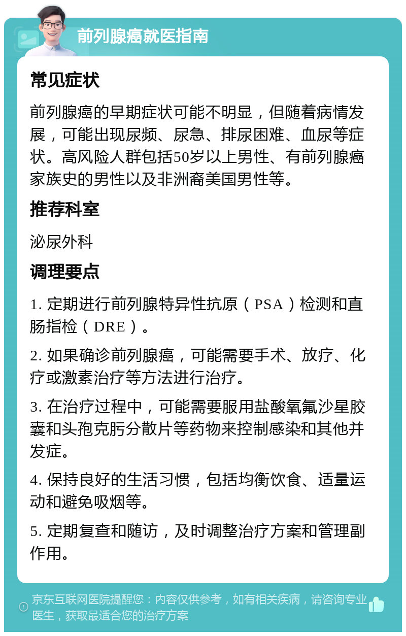 前列腺癌就医指南 常见症状 前列腺癌的早期症状可能不明显，但随着病情发展，可能出现尿频、尿急、排尿困难、血尿等症状。高风险人群包括50岁以上男性、有前列腺癌家族史的男性以及非洲裔美国男性等。 推荐科室 泌尿外科 调理要点 1. 定期进行前列腺特异性抗原（PSA）检测和直肠指检（DRE）。 2. 如果确诊前列腺癌，可能需要手术、放疗、化疗或激素治疗等方法进行治疗。 3. 在治疗过程中，可能需要服用盐酸氧氟沙星胶囊和头孢克肟分散片等药物来控制感染和其他并发症。 4. 保持良好的生活习惯，包括均衡饮食、适量运动和避免吸烟等。 5. 定期复查和随访，及时调整治疗方案和管理副作用。