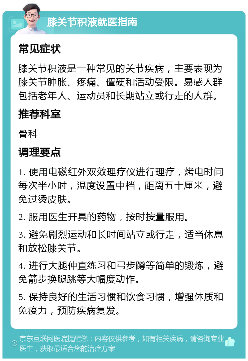 膝关节积液就医指南 常见症状 膝关节积液是一种常见的关节疾病，主要表现为膝关节肿胀、疼痛、僵硬和活动受限。易感人群包括老年人、运动员和长期站立或行走的人群。 推荐科室 骨科 调理要点 1. 使用电磁红外双效理疗仪进行理疗，烤电时间每次半小时，温度设置中档，距离五十厘米，避免过烫皮肤。 2. 服用医生开具的药物，按时按量服用。 3. 避免剧烈运动和长时间站立或行走，适当休息和放松膝关节。 4. 进行大腿伸直练习和弓步蹲等简单的锻炼，避免箭步换腿跳等大幅度动作。 5. 保持良好的生活习惯和饮食习惯，增强体质和免疫力，预防疾病复发。