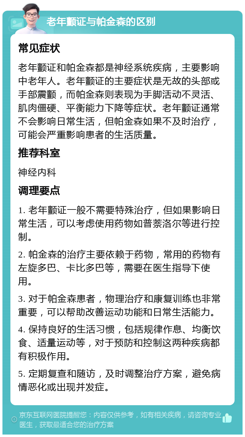 老年颤证与帕金森的区别 常见症状 老年颤证和帕金森都是神经系统疾病，主要影响中老年人。老年颤证的主要症状是无故的头部或手部震颤，而帕金森则表现为手脚活动不灵活、肌肉僵硬、平衡能力下降等症状。老年颤证通常不会影响日常生活，但帕金森如果不及时治疗，可能会严重影响患者的生活质量。 推荐科室 神经内科 调理要点 1. 老年颤证一般不需要特殊治疗，但如果影响日常生活，可以考虑使用药物如普萘洛尔等进行控制。 2. 帕金森的治疗主要依赖于药物，常用的药物有左旋多巴、卡比多巴等，需要在医生指导下使用。 3. 对于帕金森患者，物理治疗和康复训练也非常重要，可以帮助改善运动功能和日常生活能力。 4. 保持良好的生活习惯，包括规律作息、均衡饮食、适量运动等，对于预防和控制这两种疾病都有积极作用。 5. 定期复查和随访，及时调整治疗方案，避免病情恶化或出现并发症。