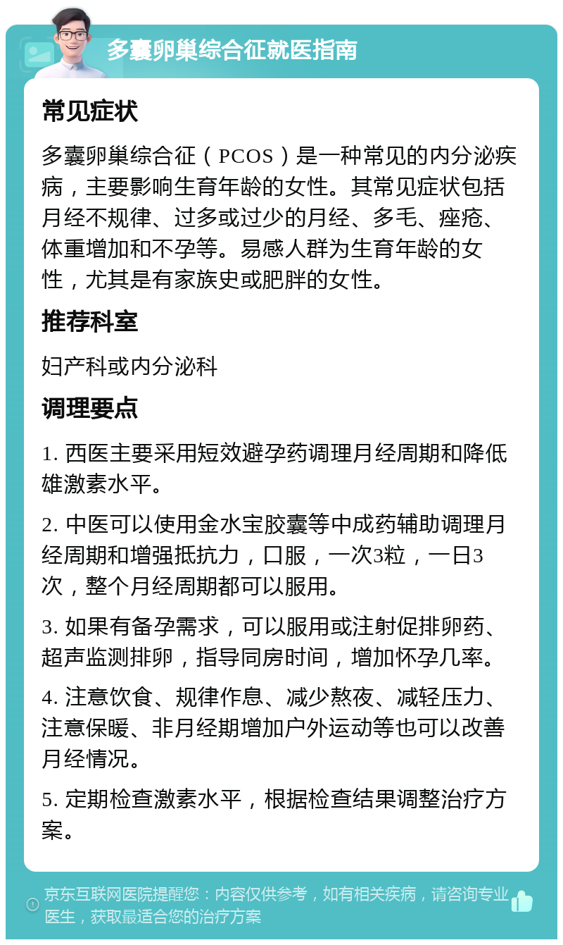 多囊卵巢综合征就医指南 常见症状 多囊卵巢综合征（PCOS）是一种常见的内分泌疾病，主要影响生育年龄的女性。其常见症状包括月经不规律、过多或过少的月经、多毛、痤疮、体重增加和不孕等。易感人群为生育年龄的女性，尤其是有家族史或肥胖的女性。 推荐科室 妇产科或内分泌科 调理要点 1. 西医主要采用短效避孕药调理月经周期和降低雄激素水平。 2. 中医可以使用金水宝胶囊等中成药辅助调理月经周期和增强抵抗力，口服，一次3粒，一日3次，整个月经周期都可以服用。 3. 如果有备孕需求，可以服用或注射促排卵药、超声监测排卵，指导同房时间，增加怀孕几率。 4. 注意饮食、规律作息、减少熬夜、减轻压力、注意保暖、非月经期增加户外运动等也可以改善月经情况。 5. 定期检查激素水平，根据检查结果调整治疗方案。