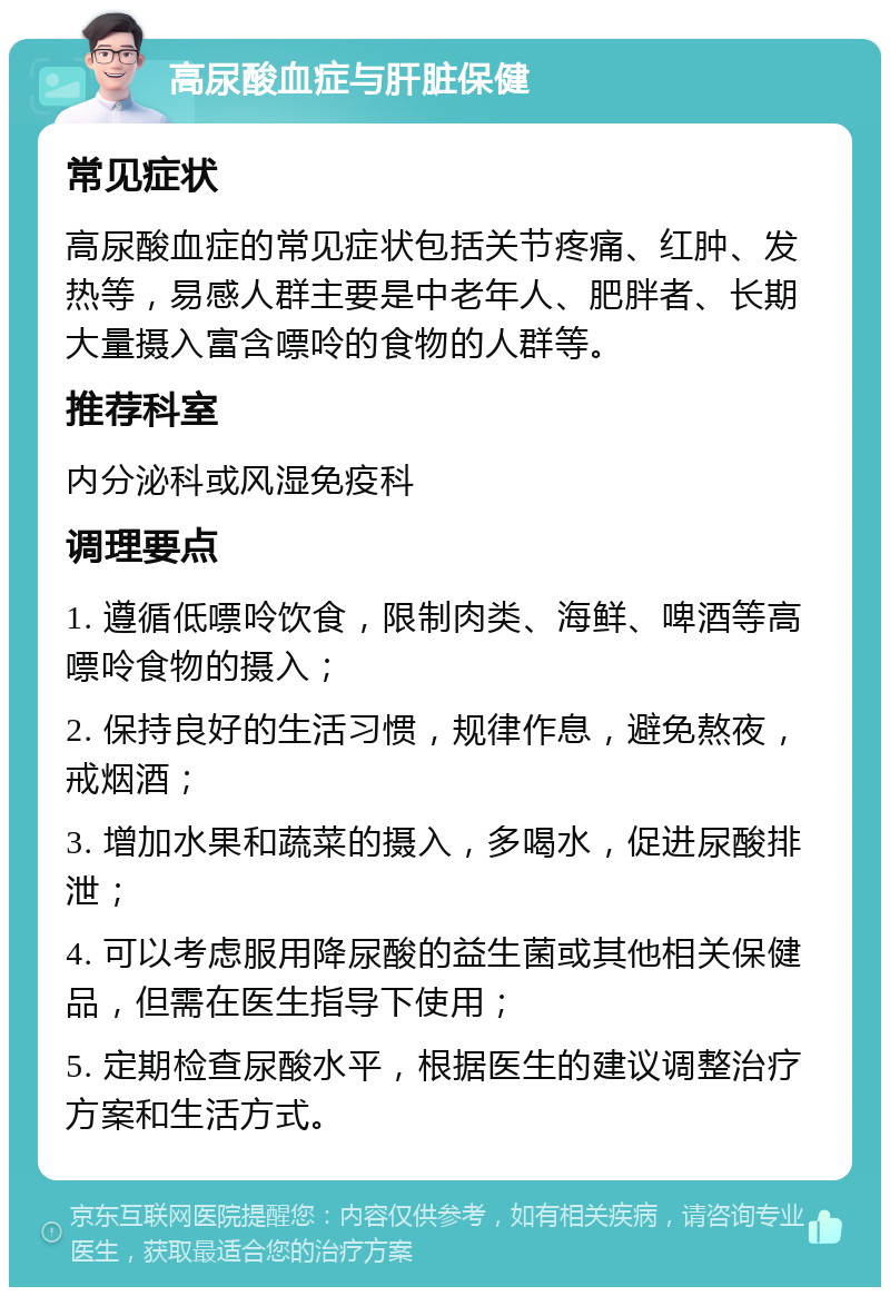 高尿酸血症与肝脏保健 常见症状 高尿酸血症的常见症状包括关节疼痛、红肿、发热等，易感人群主要是中老年人、肥胖者、长期大量摄入富含嘌呤的食物的人群等。 推荐科室 内分泌科或风湿免疫科 调理要点 1. 遵循低嘌呤饮食，限制肉类、海鲜、啤酒等高嘌呤食物的摄入； 2. 保持良好的生活习惯，规律作息，避免熬夜，戒烟酒； 3. 增加水果和蔬菜的摄入，多喝水，促进尿酸排泄； 4. 可以考虑服用降尿酸的益生菌或其他相关保健品，但需在医生指导下使用； 5. 定期检查尿酸水平，根据医生的建议调整治疗方案和生活方式。