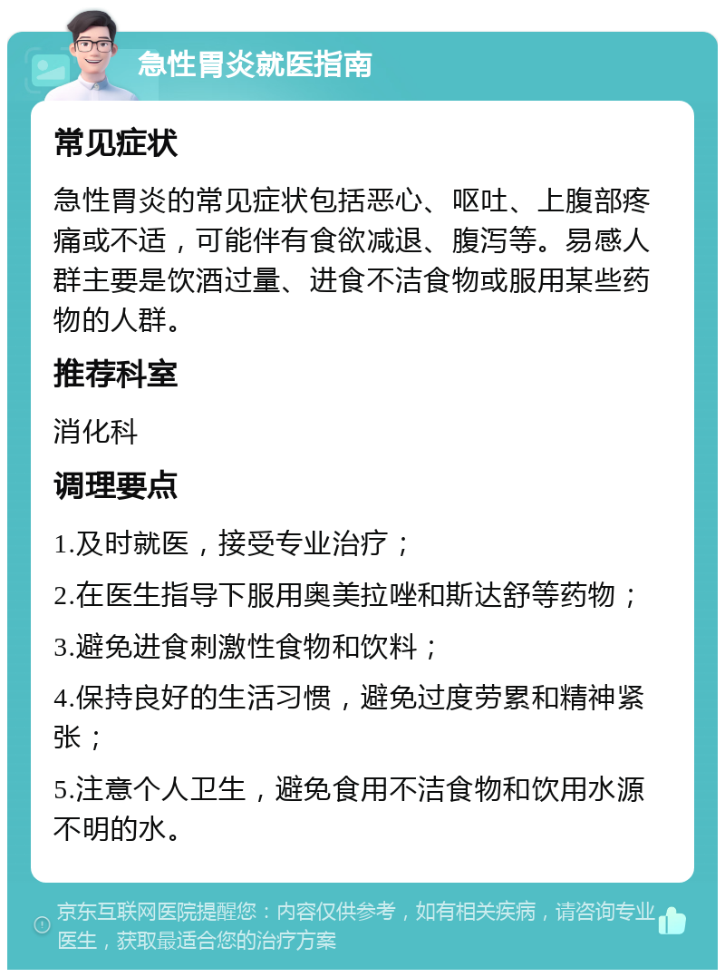 急性胃炎就医指南 常见症状 急性胃炎的常见症状包括恶心、呕吐、上腹部疼痛或不适，可能伴有食欲减退、腹泻等。易感人群主要是饮酒过量、进食不洁食物或服用某些药物的人群。 推荐科室 消化科 调理要点 1.及时就医，接受专业治疗； 2.在医生指导下服用奥美拉唑和斯达舒等药物； 3.避免进食刺激性食物和饮料； 4.保持良好的生活习惯，避免过度劳累和精神紧张； 5.注意个人卫生，避免食用不洁食物和饮用水源不明的水。