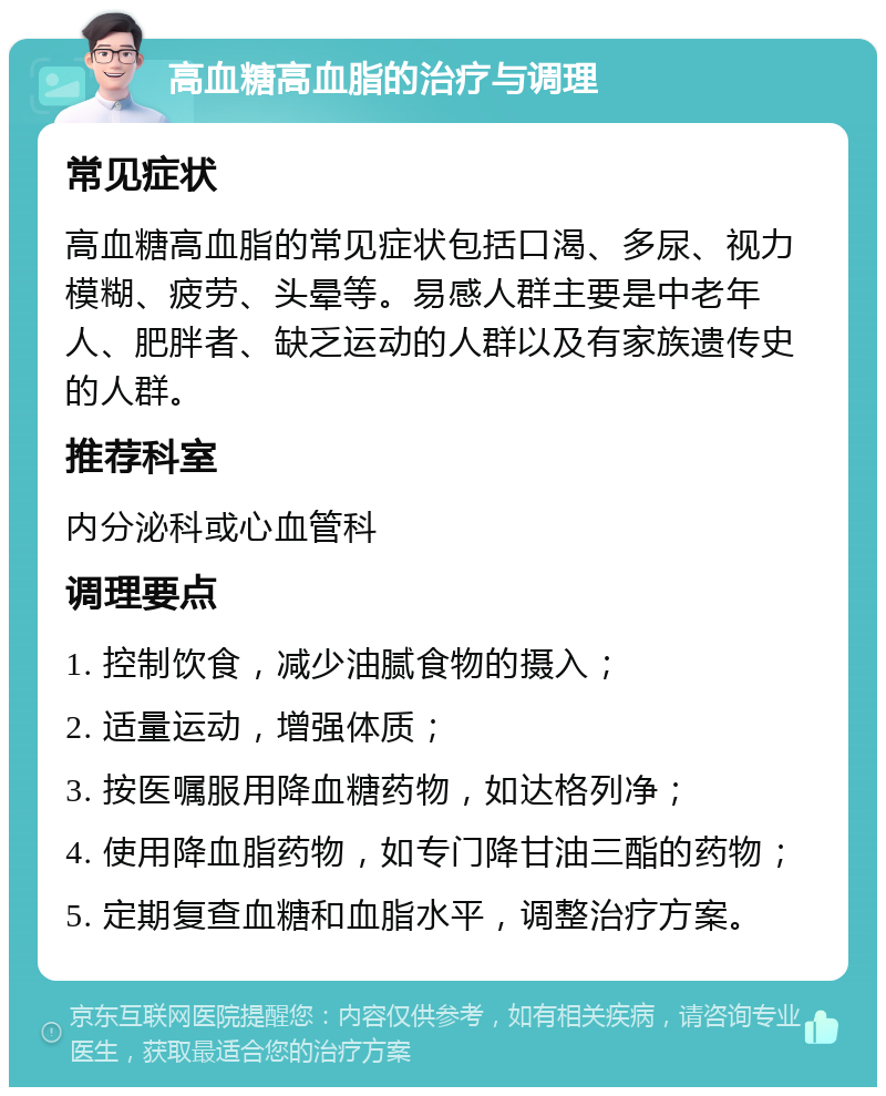 高血糖高血脂的治疗与调理 常见症状 高血糖高血脂的常见症状包括口渴、多尿、视力模糊、疲劳、头晕等。易感人群主要是中老年人、肥胖者、缺乏运动的人群以及有家族遗传史的人群。 推荐科室 内分泌科或心血管科 调理要点 1. 控制饮食，减少油腻食物的摄入； 2. 适量运动，增强体质； 3. 按医嘱服用降血糖药物，如达格列净； 4. 使用降血脂药物，如专门降甘油三酯的药物； 5. 定期复查血糖和血脂水平，调整治疗方案。