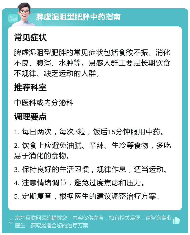 脾虚湿阻型肥胖中药指南 常见症状 脾虚湿阻型肥胖的常见症状包括食欲不振、消化不良、腹泻、水肿等。易感人群主要是长期饮食不规律、缺乏运动的人群。 推荐科室 中医科或内分泌科 调理要点 1. 每日两次，每次3粒，饭后15分钟服用中药。 2. 饮食上应避免油腻、辛辣、生冷等食物，多吃易于消化的食物。 3. 保持良好的生活习惯，规律作息，适当运动。 4. 注意情绪调节，避免过度焦虑和压力。 5. 定期复查，根据医生的建议调整治疗方案。