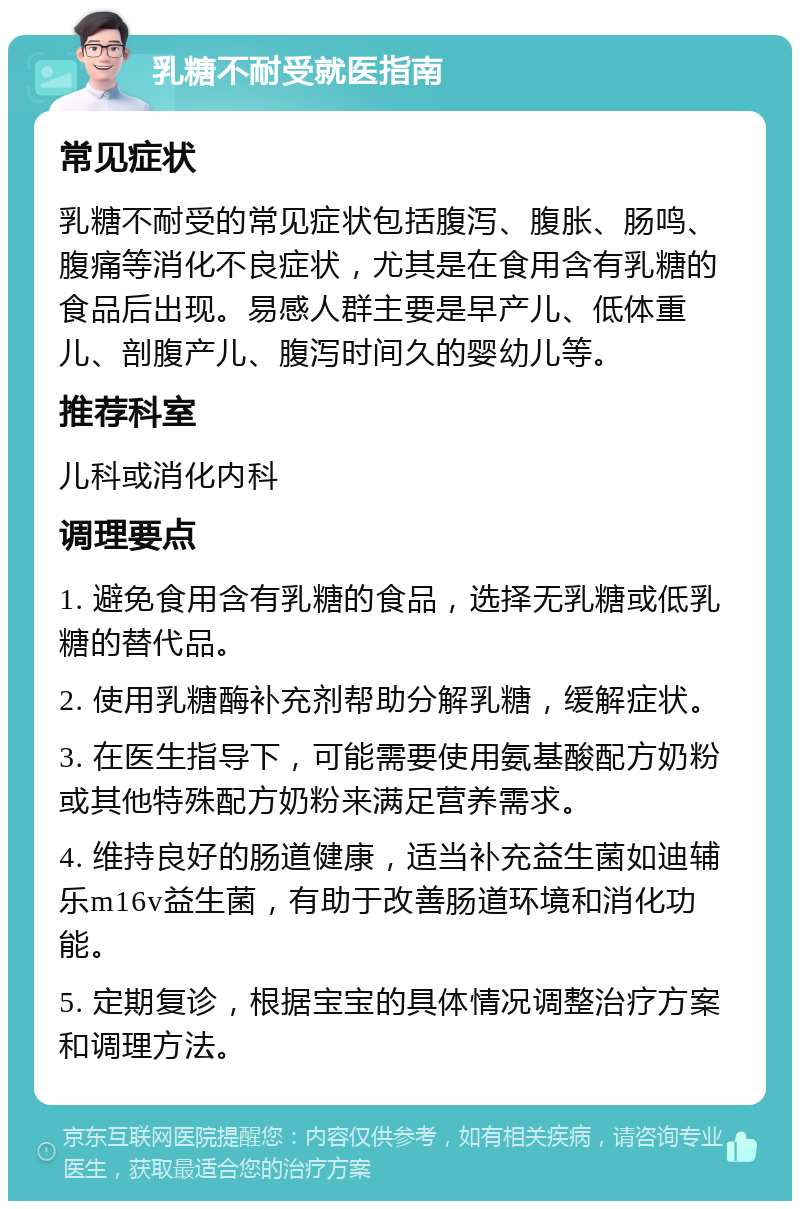 乳糖不耐受就医指南 常见症状 乳糖不耐受的常见症状包括腹泻、腹胀、肠鸣、腹痛等消化不良症状，尤其是在食用含有乳糖的食品后出现。易感人群主要是早产儿、低体重儿、剖腹产儿、腹泻时间久的婴幼儿等。 推荐科室 儿科或消化内科 调理要点 1. 避免食用含有乳糖的食品，选择无乳糖或低乳糖的替代品。 2. 使用乳糖酶补充剂帮助分解乳糖，缓解症状。 3. 在医生指导下，可能需要使用氨基酸配方奶粉或其他特殊配方奶粉来满足营养需求。 4. 维持良好的肠道健康，适当补充益生菌如迪辅乐m16v益生菌，有助于改善肠道环境和消化功能。 5. 定期复诊，根据宝宝的具体情况调整治疗方案和调理方法。