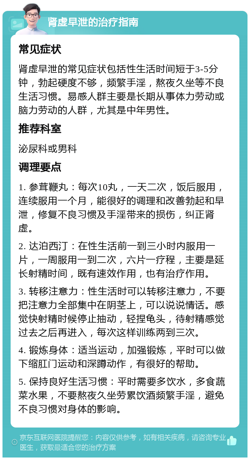 肾虚早泄的治疗指南 常见症状 肾虚早泄的常见症状包括性生活时间短于3-5分钟，勃起硬度不够，频繁手淫，熬夜久坐等不良生活习惯。易感人群主要是长期从事体力劳动或脑力劳动的人群，尤其是中年男性。 推荐科室 泌尿科或男科 调理要点 1. 参茸鞭丸：每次10丸，一天二次，饭后服用，连续服用一个月，能很好的调理和改善勃起和早泄，修复不良习惯及手淫带来的损伤，纠正肾虚。 2. 达泊西汀：在性生活前一到三小时内服用一片，一周服用一到二次，六片一疗程，主要是延长射精时间，既有速效作用，也有治疗作用。 3. 转移注意力：性生活时可以转移注意力，不要把注意力全部集中在阴茎上，可以说说情话。感觉快射精时候停止抽动，轻捏龟头，待射精感觉过去之后再进入，每次这样训练两到三次。 4. 锻炼身体：适当运动，加强锻炼，平时可以做下缩肛门运动和深蹲动作，有很好的帮助。 5. 保持良好生活习惯：平时需要多饮水，多食蔬菜水果，不要熬夜久坐劳累饮酒频繁手淫，避免不良习惯对身体的影响。