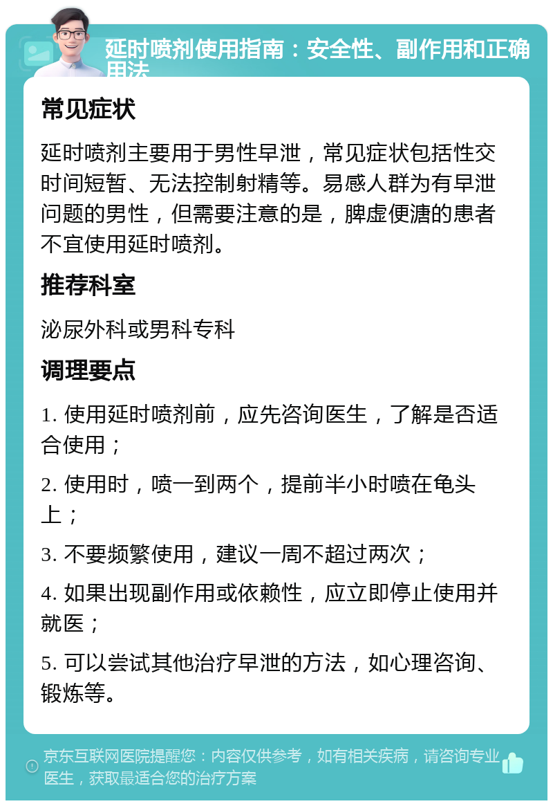 延时喷剂使用指南：安全性、副作用和正确用法 常见症状 延时喷剂主要用于男性早泄，常见症状包括性交时间短暂、无法控制射精等。易感人群为有早泄问题的男性，但需要注意的是，脾虚便溏的患者不宜使用延时喷剂。 推荐科室 泌尿外科或男科专科 调理要点 1. 使用延时喷剂前，应先咨询医生，了解是否适合使用； 2. 使用时，喷一到两个，提前半小时喷在龟头上； 3. 不要频繁使用，建议一周不超过两次； 4. 如果出现副作用或依赖性，应立即停止使用并就医； 5. 可以尝试其他治疗早泄的方法，如心理咨询、锻炼等。