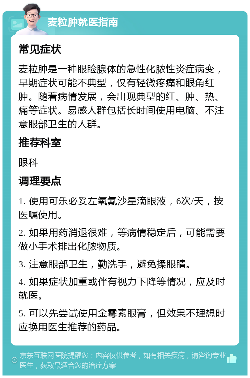 麦粒肿就医指南 常见症状 麦粒肿是一种眼睑腺体的急性化脓性炎症病变，早期症状可能不典型，仅有轻微疼痛和眼角红肿。随着病情发展，会出现典型的红、肿、热、痛等症状。易感人群包括长时间使用电脑、不注意眼部卫生的人群。 推荐科室 眼科 调理要点 1. 使用可乐必妥左氧氟沙星滴眼液，6次/天，按医嘱使用。 2. 如果用药消退很难，等病情稳定后，可能需要做小手术排出化脓物质。 3. 注意眼部卫生，勤洗手，避免揉眼睛。 4. 如果症状加重或伴有视力下降等情况，应及时就医。 5. 可以先尝试使用金霉素眼膏，但效果不理想时应换用医生推荐的药品。