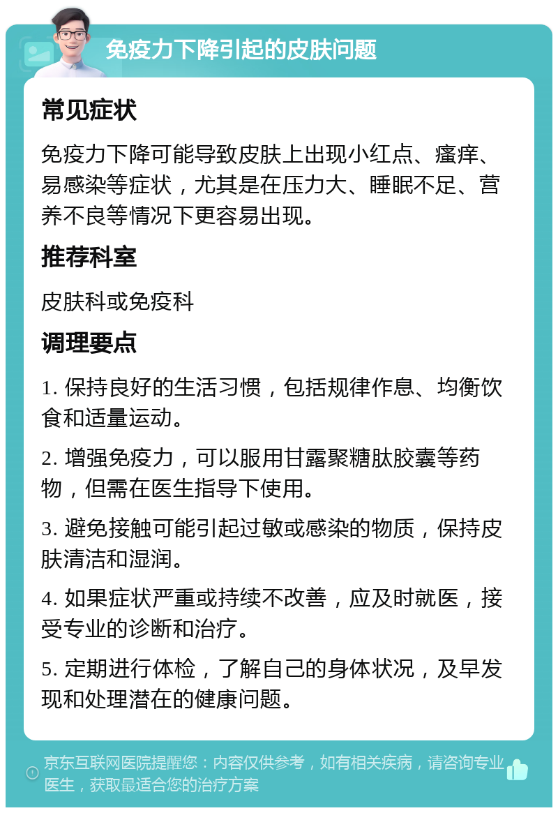 免疫力下降引起的皮肤问题 常见症状 免疫力下降可能导致皮肤上出现小红点、瘙痒、易感染等症状，尤其是在压力大、睡眠不足、营养不良等情况下更容易出现。 推荐科室 皮肤科或免疫科 调理要点 1. 保持良好的生活习惯，包括规律作息、均衡饮食和适量运动。 2. 增强免疫力，可以服用甘露聚糖肽胶囊等药物，但需在医生指导下使用。 3. 避免接触可能引起过敏或感染的物质，保持皮肤清洁和湿润。 4. 如果症状严重或持续不改善，应及时就医，接受专业的诊断和治疗。 5. 定期进行体检，了解自己的身体状况，及早发现和处理潜在的健康问题。