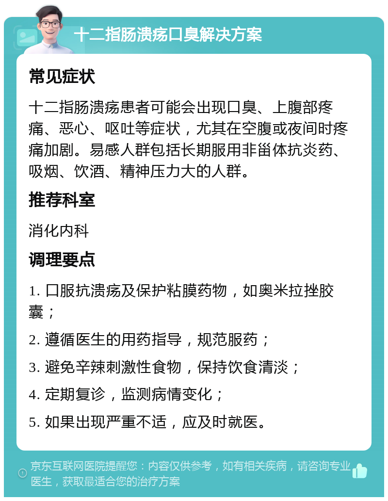 十二指肠溃疡口臭解决方案 常见症状 十二指肠溃疡患者可能会出现口臭、上腹部疼痛、恶心、呕吐等症状，尤其在空腹或夜间时疼痛加剧。易感人群包括长期服用非甾体抗炎药、吸烟、饮酒、精神压力大的人群。 推荐科室 消化内科 调理要点 1. 口服抗溃疡及保护粘膜药物，如奥米拉挫胶囊； 2. 遵循医生的用药指导，规范服药； 3. 避免辛辣刺激性食物，保持饮食清淡； 4. 定期复诊，监测病情变化； 5. 如果出现严重不适，应及时就医。